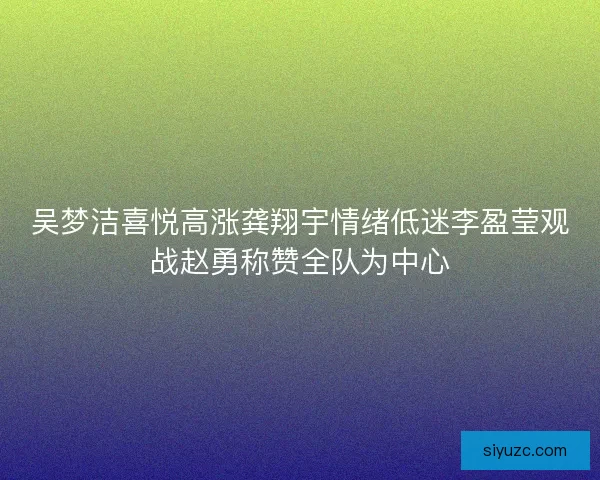 吴梦洁喜悦高涨龚翔宇情绪低迷李盈莹观战赵勇称赞全队为中心