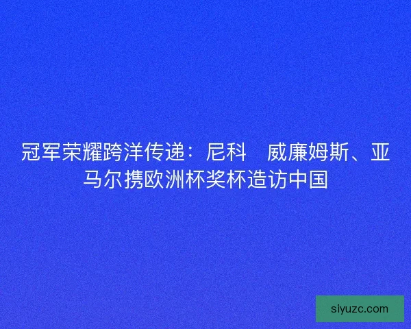 冠军荣耀跨洋传递：尼科・威廉姆斯、亚马尔携欧洲杯奖杯造访中国